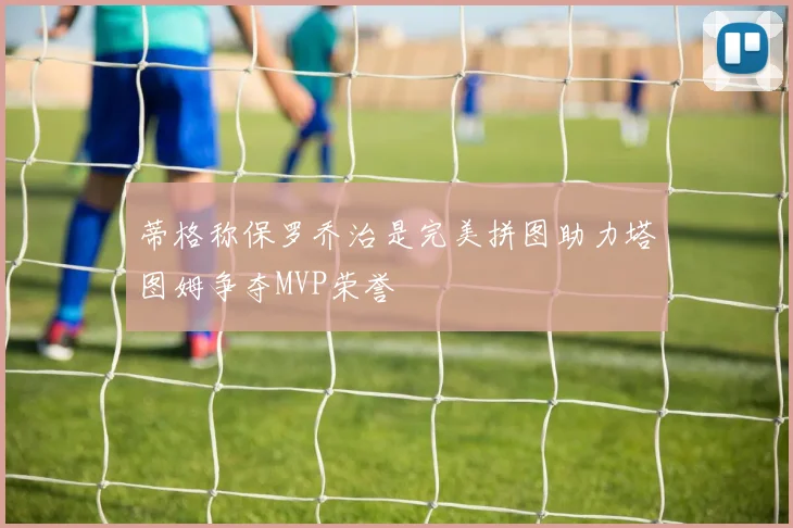 蒂格称保罗乔治是完美拼图助力塔图姆争夺MVP荣誉
