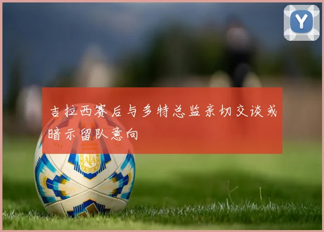 吉拉西赛后与多特总监亲切交谈或暗示留队意向