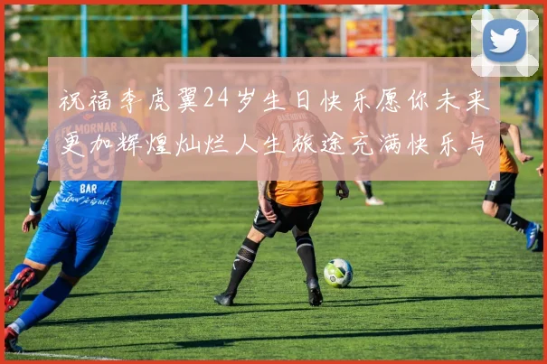 祝福李虎翼24岁生日快乐愿你未来更加辉煌灿烂人生旅途充满快乐与成功