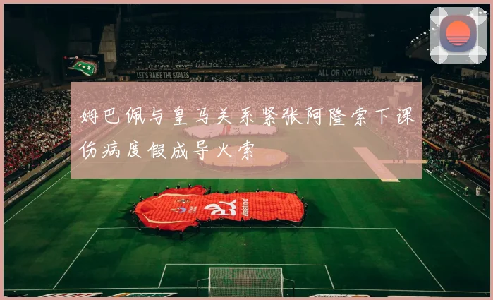 姆巴佩与皇马关系紧张阿隆索下课伤病度假成导火索