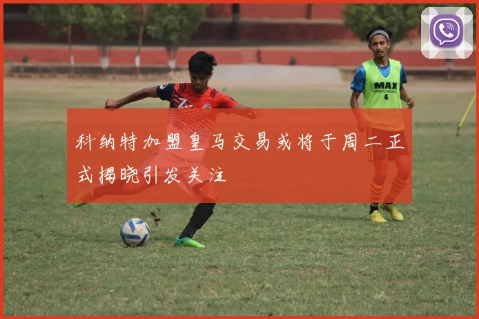 科纳特加盟皇马交易或将于周二正式揭晓引发关注