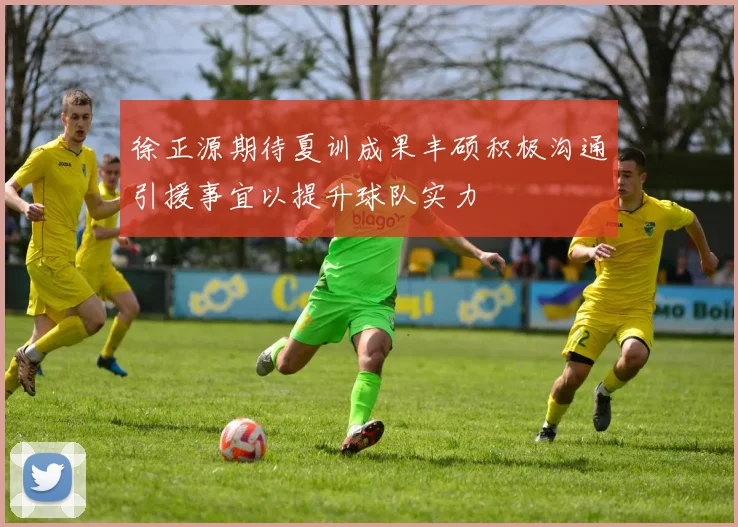 徐正源期待夏训成果丰硕积极沟通引援事宜以提升球队实力