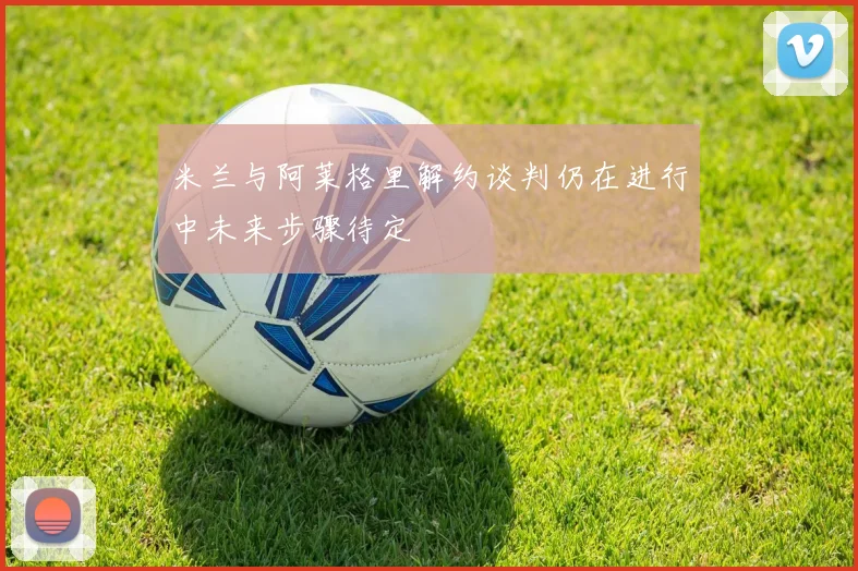 米兰与阿莱格里解约谈判仍在进行中未来步骤待定