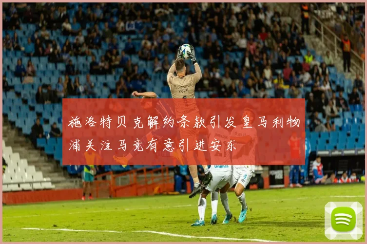 施洛特贝克解约条款引发皇马利物浦关注马竞有意引进安东