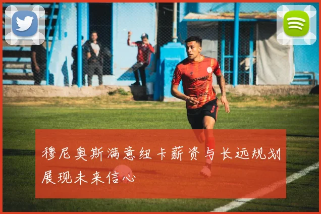 穆尼奥斯满意纽卡薪资与长远规划展现未来信心