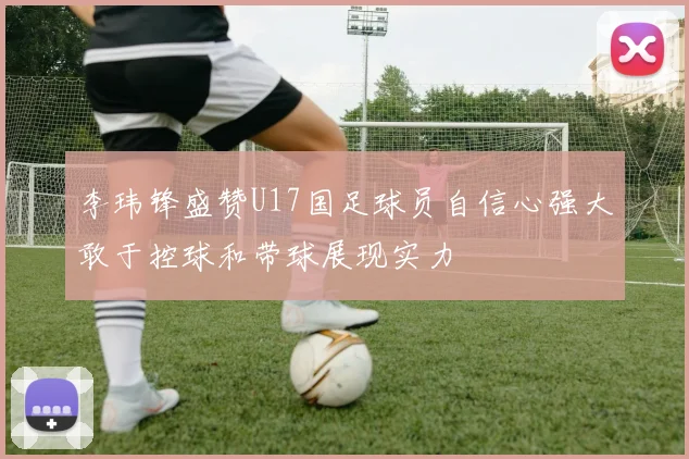 李玮锋盛赞U17国足球员自信心强大敢于控球和带球展现实力