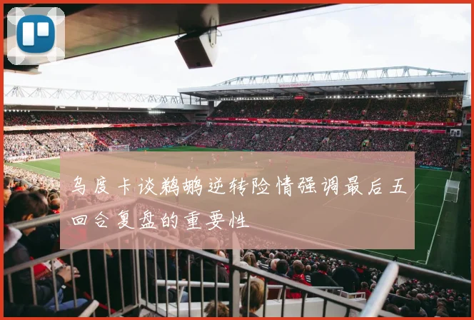 乌度卡谈鹈鹕逆转险情强调最后五回合复盘的重要性