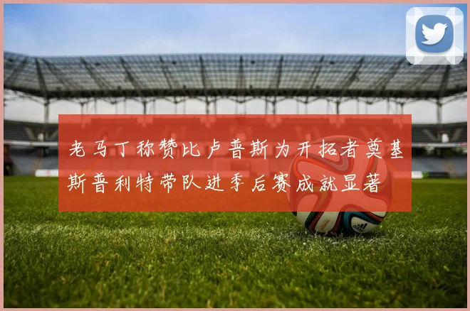 老马丁称赞比卢普斯为开拓者奠基斯普利特带队进季后赛成就显著