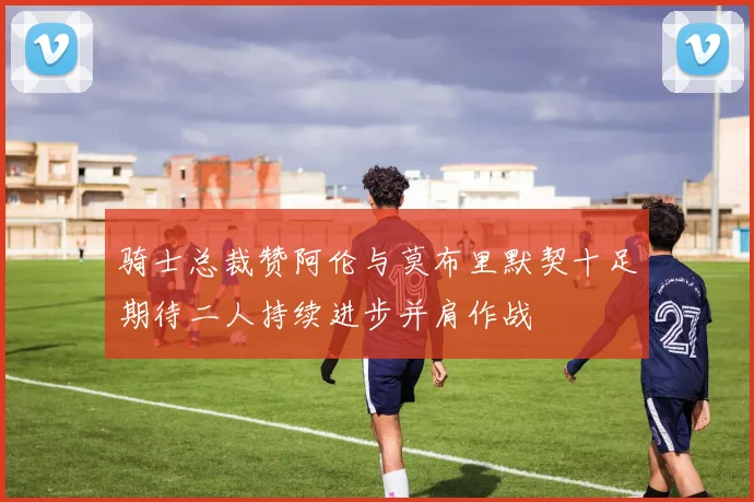 骑士总裁赞阿伦与莫布里默契十足期待二人持续进步并肩作战