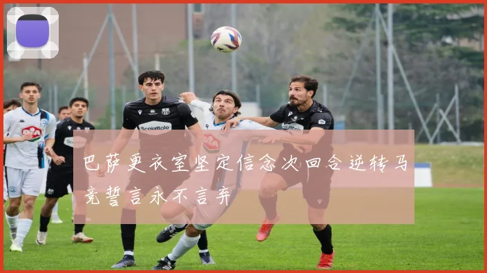 巴萨更衣室坚定信念次回合逆转马竞誓言永不言弃