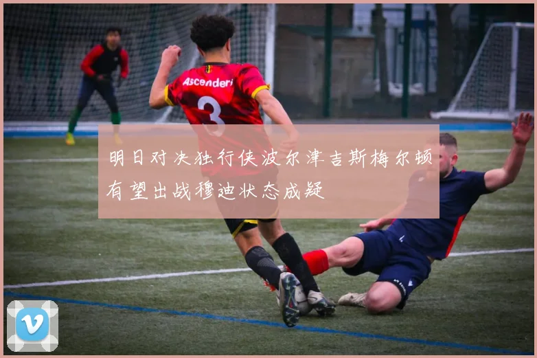明日对决独行侠波尔津吉斯梅尔顿有望出战穆迪状态成疑