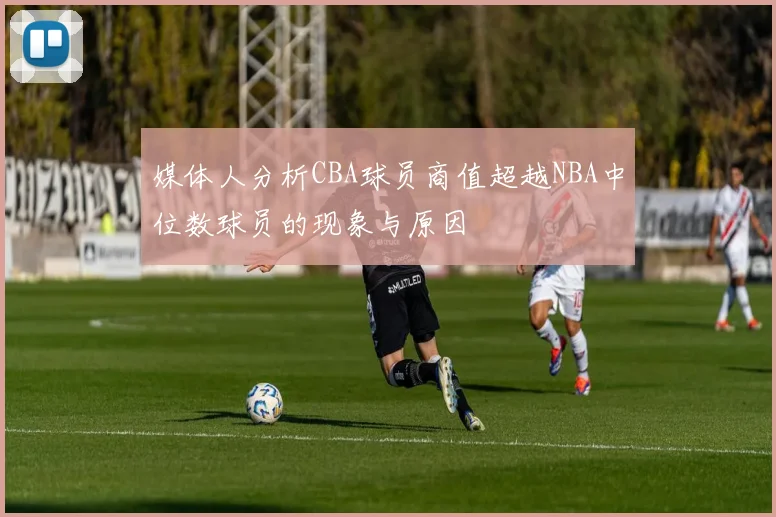 媒体人分析CBA球员商值超越NBA中位数球员的现象与原因
