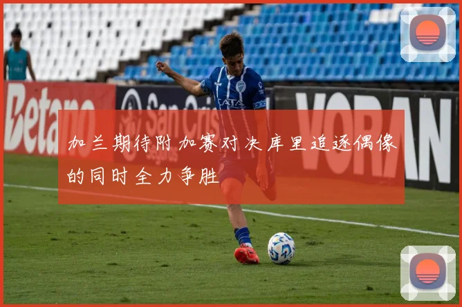 加兰期待附加赛对决库里追逐偶像的同时全力争胜